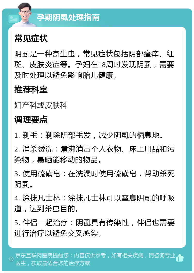 孕期阴虱处理指南 常见症状 阴虱是一种寄生虫，常见症状包括阴部瘙痒、红斑、皮肤炎症等。孕妇在18周时发现阴虱，需要及时处理以避免影响胎儿健康。 推荐科室 妇产科或皮肤科 调理要点 1. 剃毛：剃除阴部毛发，减少阴虱的栖息地。 2. 消杀烫洗：煮沸消毒个人衣物、床上用品和污染物，暴晒能移动的物品。 3. 使用硫磺皂：在洗澡时使用硫磺皂，帮助杀死阴虱。 4. 涂抹凡士林：涂抹凡士林可以窒息阴虱的呼吸道，达到杀虫目的。 5. 伴侣一起治疗：阴虱具有传染性，伴侣也需要进行治疗以避免交叉感染。