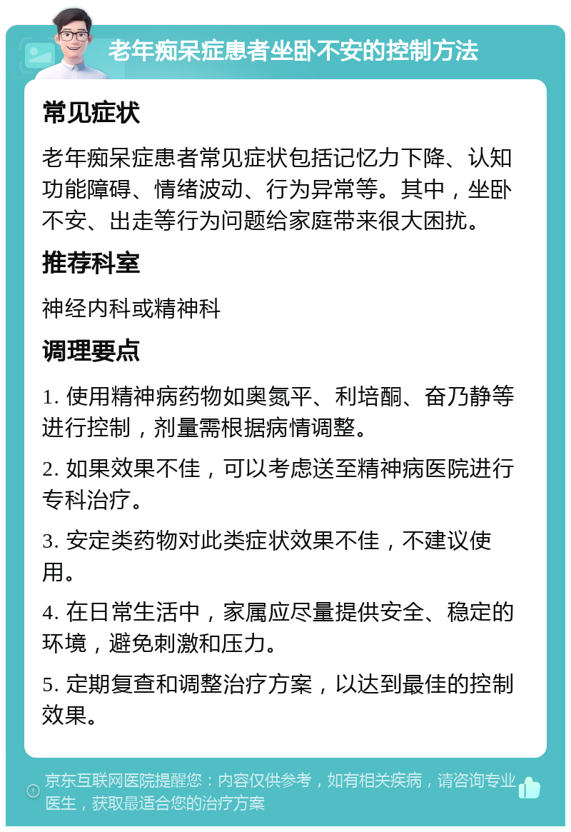 老年痴呆症患者坐卧不安的控制方法 常见症状 老年痴呆症患者常见症状包括记忆力下降、认知功能障碍、情绪波动、行为异常等。其中，坐卧不安、出走等行为问题给家庭带来很大困扰。 推荐科室 神经内科或精神科 调理要点 1. 使用精神病药物如奥氮平、利培酮、奋乃静等进行控制，剂量需根据病情调整。 2. 如果效果不佳，可以考虑送至精神病医院进行专科治疗。 3. 安定类药物对此类症状效果不佳，不建议使用。 4. 在日常生活中，家属应尽量提供安全、稳定的环境，避免刺激和压力。 5. 定期复查和调整治疗方案，以达到最佳的控制效果。