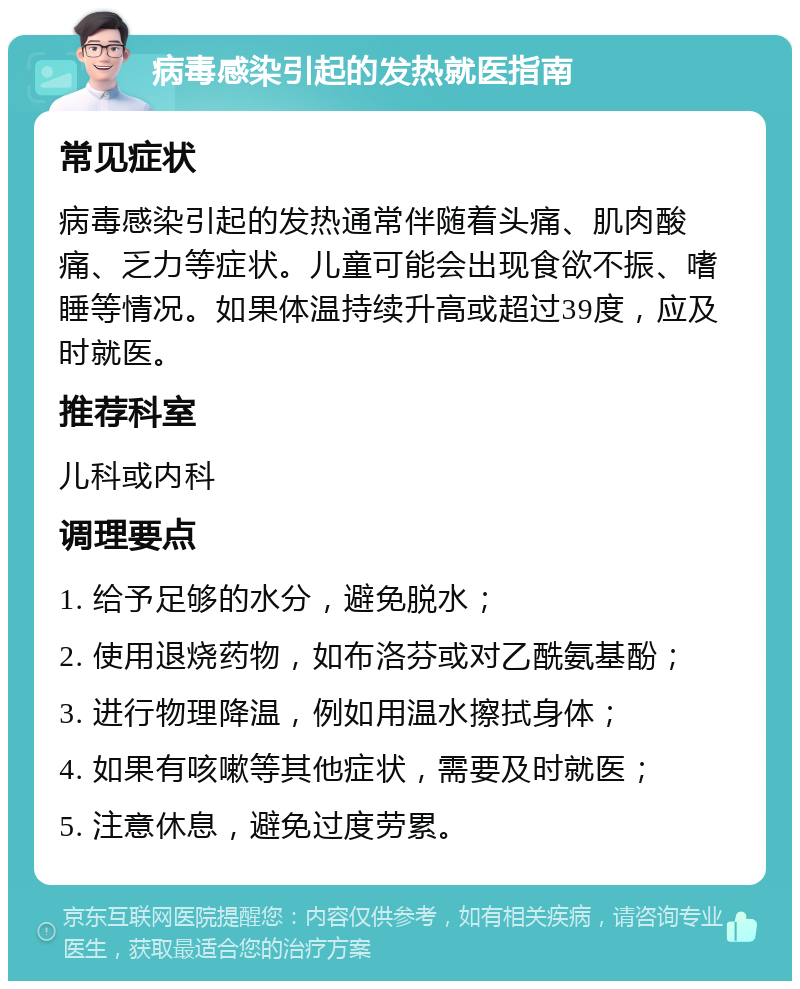 病毒感染引起的发热就医指南 常见症状 病毒感染引起的发热通常伴随着头痛、肌肉酸痛、乏力等症状。儿童可能会出现食欲不振、嗜睡等情况。如果体温持续升高或超过39度，应及时就医。 推荐科室 儿科或内科 调理要点 1. 给予足够的水分，避免脱水； 2. 使用退烧药物，如布洛芬或对乙酰氨基酚； 3. 进行物理降温，例如用温水擦拭身体； 4. 如果有咳嗽等其他症状，需要及时就医； 5. 注意休息，避免过度劳累。