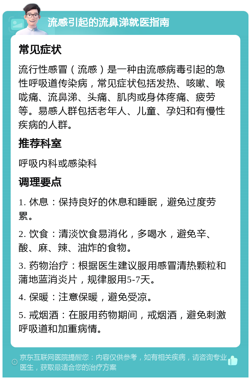 流感引起的流鼻涕就医指南 常见症状 流行性感冒（流感）是一种由流感病毒引起的急性呼吸道传染病，常见症状包括发热、咳嗽、喉咙痛、流鼻涕、头痛、肌肉或身体疼痛、疲劳等。易感人群包括老年人、儿童、孕妇和有慢性疾病的人群。 推荐科室 呼吸内科或感染科 调理要点 1. 休息：保持良好的休息和睡眠，避免过度劳累。 2. 饮食：清淡饮食易消化，多喝水，避免辛、酸、麻、辣、油炸的食物。 3. 药物治疗：根据医生建议服用感冒清热颗粒和蒲地蓝消炎片，规律服用5-7天。 4. 保暖：注意保暖，避免受凉。 5. 戒烟酒：在服用药物期间，戒烟酒，避免刺激呼吸道和加重病情。