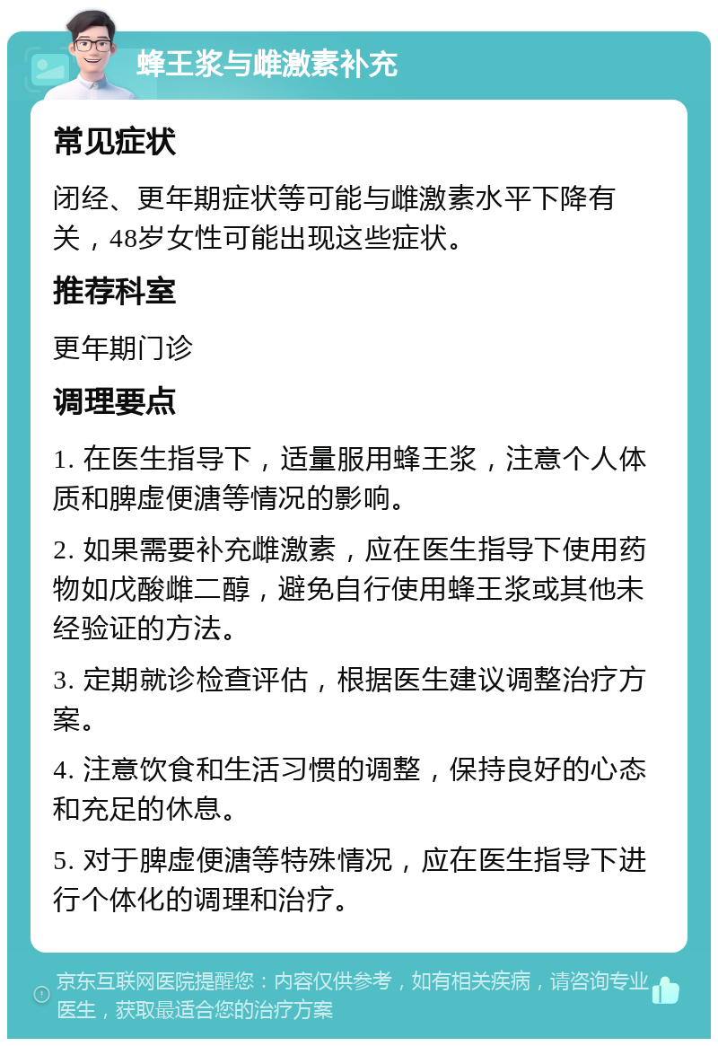 蜂王浆与雌激素补充 常见症状 闭经、更年期症状等可能与雌激素水平下降有关，48岁女性可能出现这些症状。 推荐科室 更年期门诊 调理要点 1. 在医生指导下，适量服用蜂王浆，注意个人体质和脾虚便溏等情况的影响。 2. 如果需要补充雌激素，应在医生指导下使用药物如戊酸雌二醇，避免自行使用蜂王浆或其他未经验证的方法。 3. 定期就诊检查评估，根据医生建议调整治疗方案。 4. 注意饮食和生活习惯的调整，保持良好的心态和充足的休息。 5. 对于脾虚便溏等特殊情况，应在医生指导下进行个体化的调理和治疗。