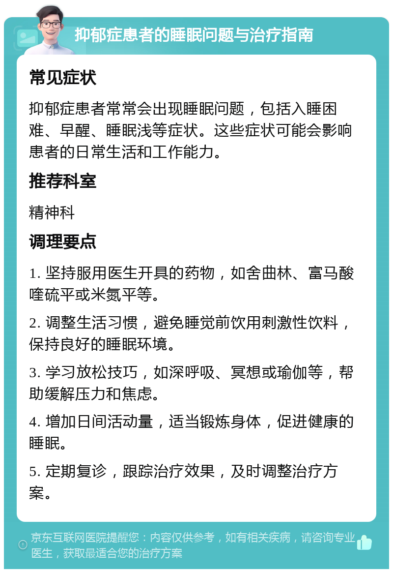 抑郁症患者的睡眠问题与治疗指南 常见症状 抑郁症患者常常会出现睡眠问题，包括入睡困难、早醒、睡眠浅等症状。这些症状可能会影响患者的日常生活和工作能力。 推荐科室 精神科 调理要点 1. 坚持服用医生开具的药物，如舍曲林、富马酸喹硫平或米氮平等。 2. 调整生活习惯，避免睡觉前饮用刺激性饮料，保持良好的睡眠环境。 3. 学习放松技巧，如深呼吸、冥想或瑜伽等，帮助缓解压力和焦虑。 4. 增加日间活动量，适当锻炼身体，促进健康的睡眠。 5. 定期复诊，跟踪治疗效果，及时调整治疗方案。