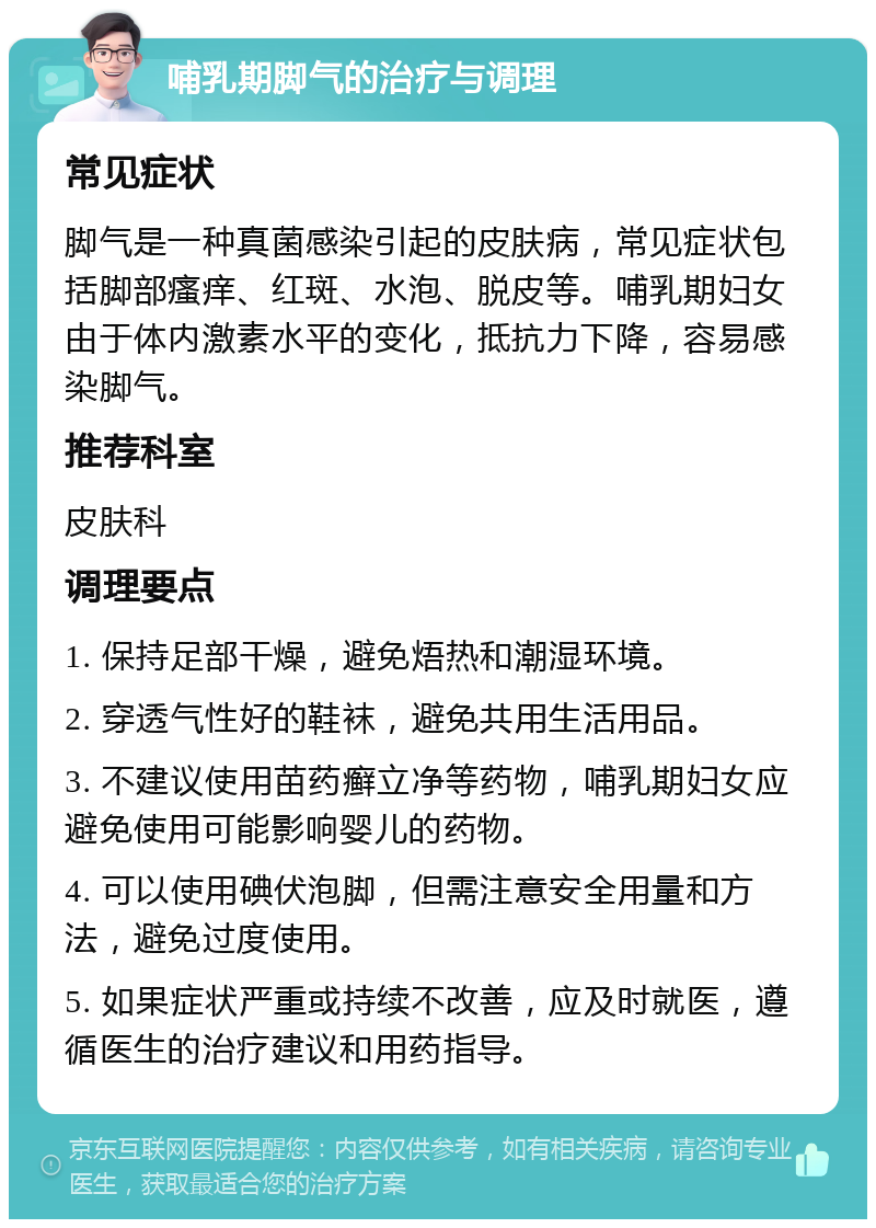 哺乳期脚气的治疗与调理 常见症状 脚气是一种真菌感染引起的皮肤病，常见症状包括脚部瘙痒、红斑、水泡、脱皮等。哺乳期妇女由于体内激素水平的变化，抵抗力下降，容易感染脚气。 推荐科室 皮肤科 调理要点 1. 保持足部干燥，避免焐热和潮湿环境。 2. 穿透气性好的鞋袜，避免共用生活用品。 3. 不建议使用苗药癣立净等药物，哺乳期妇女应避免使用可能影响婴儿的药物。 4. 可以使用碘伏泡脚，但需注意安全用量和方法，避免过度使用。 5. 如果症状严重或持续不改善，应及时就医，遵循医生的治疗建议和用药指导。