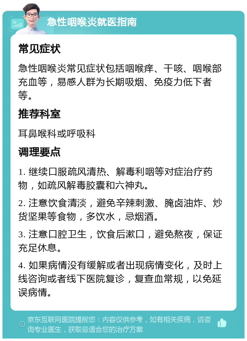 急性咽喉炎就医指南 常见症状 急性咽喉炎常见症状包括咽喉痒、干咳、咽喉部充血等，易感人群为长期吸烟、免疫力低下者等。 推荐科室 耳鼻喉科或呼吸科 调理要点 1. 继续口服疏风清热、解毒利咽等对症治疗药物，如疏风解毒胶囊和六神丸。 2. 注意饮食清淡，避免辛辣刺激、腌卤油炸、炒货坚果等食物，多饮水，忌烟酒。 3. 注意口腔卫生，饮食后漱口，避免熬夜，保证充足休息。 4. 如果病情没有缓解或者出现病情变化，及时上线咨询或者线下医院复诊，复查血常规，以免延误病情。