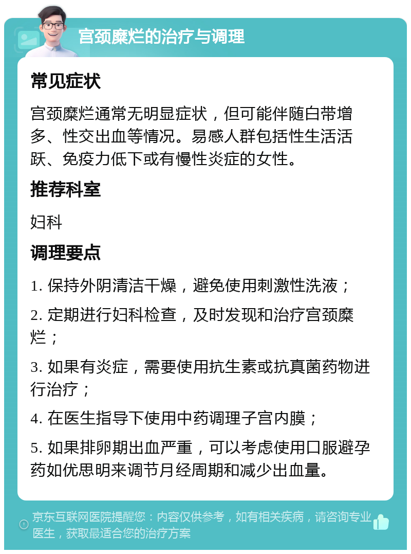 宫颈糜烂的治疗与调理 常见症状 宫颈糜烂通常无明显症状，但可能伴随白带增多、性交出血等情况。易感人群包括性生活活跃、免疫力低下或有慢性炎症的女性。 推荐科室 妇科 调理要点 1. 保持外阴清洁干燥，避免使用刺激性洗液； 2. 定期进行妇科检查，及时发现和治疗宫颈糜烂； 3. 如果有炎症，需要使用抗生素或抗真菌药物进行治疗； 4. 在医生指导下使用中药调理子宫内膜； 5. 如果排卵期出血严重，可以考虑使用口服避孕药如优思明来调节月经周期和减少出血量。