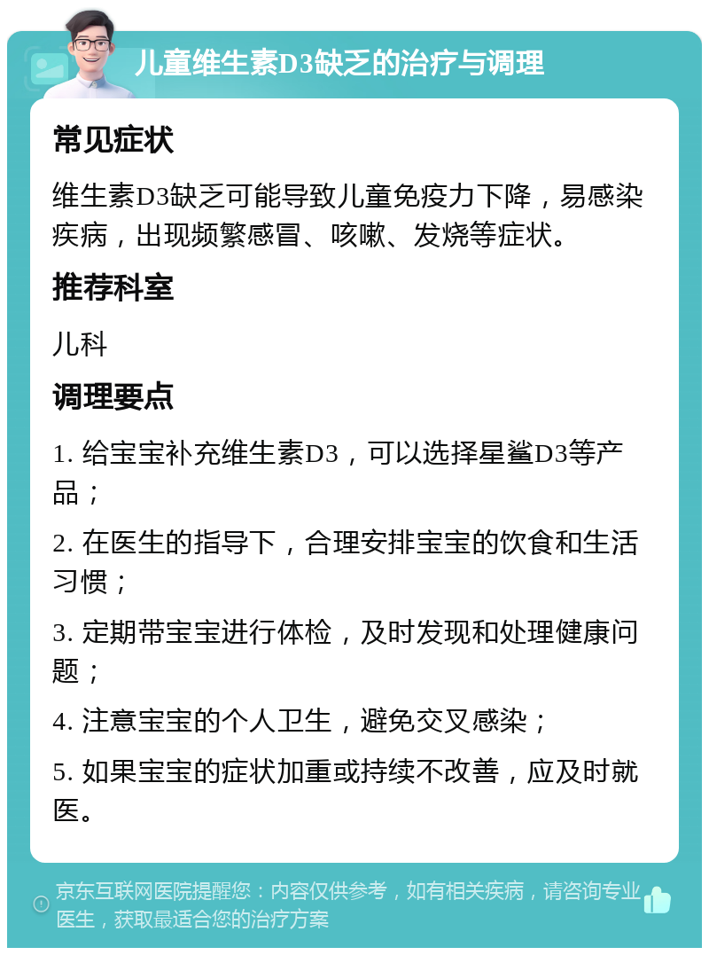 儿童维生素D3缺乏的治疗与调理 常见症状 维生素D3缺乏可能导致儿童免疫力下降，易感染疾病，出现频繁感冒、咳嗽、发烧等症状。 推荐科室 儿科 调理要点 1. 给宝宝补充维生素D3，可以选择星鲨D3等产品； 2. 在医生的指导下，合理安排宝宝的饮食和生活习惯； 3. 定期带宝宝进行体检，及时发现和处理健康问题； 4. 注意宝宝的个人卫生，避免交叉感染； 5. 如果宝宝的症状加重或持续不改善，应及时就医。