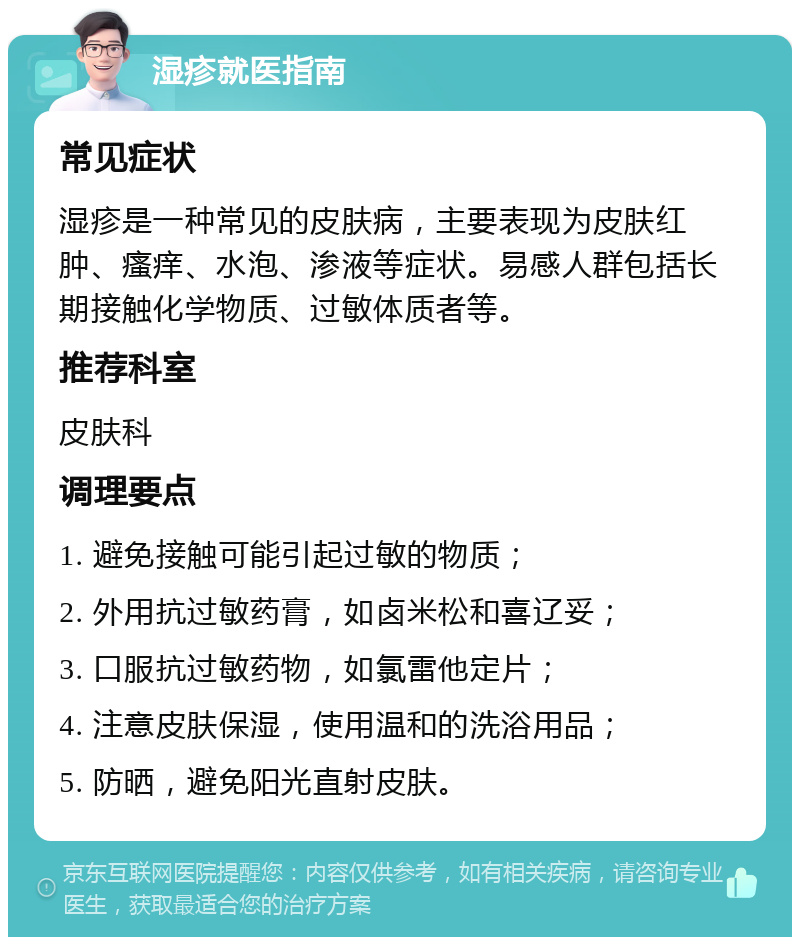 湿疹就医指南 常见症状 湿疹是一种常见的皮肤病，主要表现为皮肤红肿、瘙痒、水泡、渗液等症状。易感人群包括长期接触化学物质、过敏体质者等。 推荐科室 皮肤科 调理要点 1. 避免接触可能引起过敏的物质； 2. 外用抗过敏药膏，如卤米松和喜辽妥； 3. 口服抗过敏药物，如氯雷他定片； 4. 注意皮肤保湿，使用温和的洗浴用品； 5. 防晒，避免阳光直射皮肤。