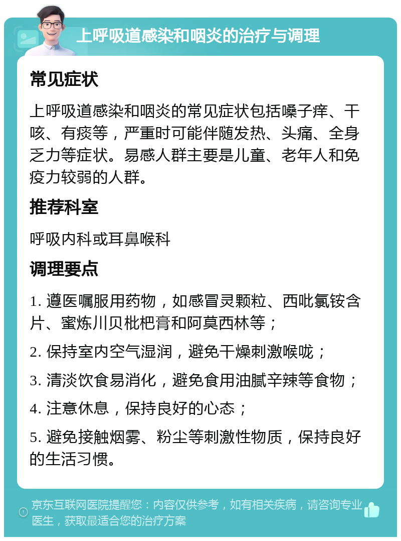 上呼吸道感染和咽炎的治疗与调理 常见症状 上呼吸道感染和咽炎的常见症状包括嗓子痒、干咳、有痰等，严重时可能伴随发热、头痛、全身乏力等症状。易感人群主要是儿童、老年人和免疫力较弱的人群。 推荐科室 呼吸内科或耳鼻喉科 调理要点 1. 遵医嘱服用药物，如感冒灵颗粒、西吡氯铵含片、蜜炼川贝枇杷膏和阿莫西林等； 2. 保持室内空气湿润，避免干燥刺激喉咙； 3. 清淡饮食易消化，避免食用油腻辛辣等食物； 4. 注意休息，保持良好的心态； 5. 避免接触烟雾、粉尘等刺激性物质，保持良好的生活习惯。