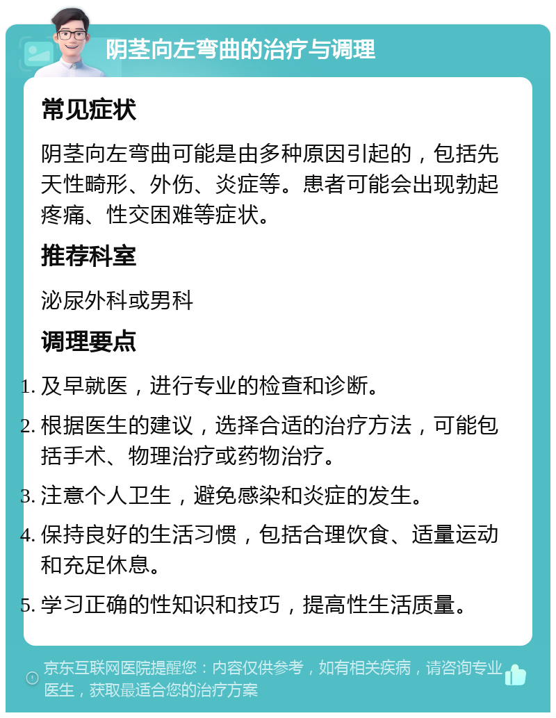 阴茎向左弯曲的治疗与调理 常见症状 阴茎向左弯曲可能是由多种原因引起的，包括先天性畸形、外伤、炎症等。患者可能会出现勃起疼痛、性交困难等症状。 推荐科室 泌尿外科或男科 调理要点 及早就医，进行专业的检查和诊断。 根据医生的建议，选择合适的治疗方法，可能包括手术、物理治疗或药物治疗。 注意个人卫生，避免感染和炎症的发生。 保持良好的生活习惯，包括合理饮食、适量运动和充足休息。 学习正确的性知识和技巧，提高性生活质量。