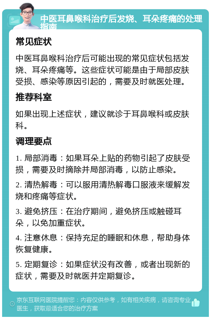 中医耳鼻喉科治疗后发烧、耳朵疼痛的处理指南 常见症状 中医耳鼻喉科治疗后可能出现的常见症状包括发烧、耳朵疼痛等。这些症状可能是由于局部皮肤受损、感染等原因引起的，需要及时就医处理。 推荐科室 如果出现上述症状，建议就诊于耳鼻喉科或皮肤科。 调理要点 1. 局部消毒：如果耳朵上贴的药物引起了皮肤受损，需要及时摘除并局部消毒，以防止感染。 2. 清热解毒：可以服用清热解毒口服液来缓解发烧和疼痛等症状。 3. 避免挤压：在治疗期间，避免挤压或触碰耳朵，以免加重症状。 4. 注意休息：保持充足的睡眠和休息，帮助身体恢复健康。 5. 定期复诊：如果症状没有改善，或者出现新的症状，需要及时就医并定期复诊。