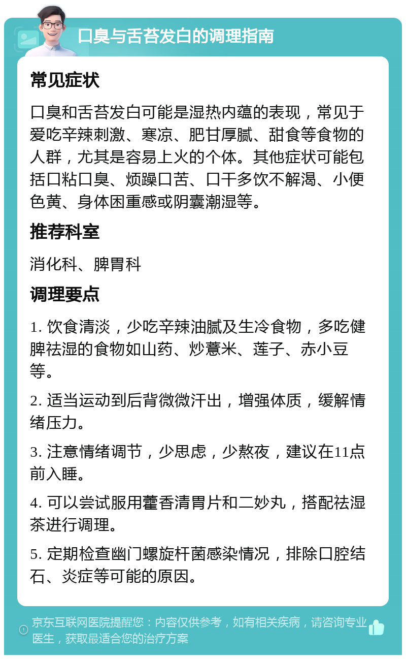 口臭与舌苔发白的调理指南 常见症状 口臭和舌苔发白可能是湿热内蕴的表现，常见于爱吃辛辣刺激、寒凉、肥甘厚腻、甜食等食物的人群，尤其是容易上火的个体。其他症状可能包括口粘口臭、烦躁口苦、口干多饮不解渴、小便色黄、身体困重感或阴囊潮湿等。 推荐科室 消化科、脾胃科 调理要点 1. 饮食清淡，少吃辛辣油腻及生冷食物，多吃健脾祛湿的食物如山药、炒薏米、莲子、赤小豆等。 2. 适当运动到后背微微汗出，增强体质，缓解情绪压力。 3. 注意情绪调节，少思虑，少熬夜，建议在11点前入睡。 4. 可以尝试服用藿香清胃片和二妙丸，搭配祛湿茶进行调理。 5. 定期检查幽门螺旋杆菌感染情况，排除口腔结石、炎症等可能的原因。