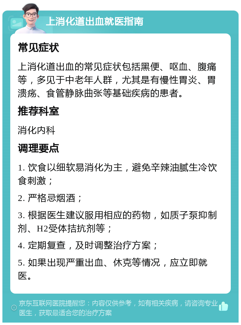 上消化道出血就医指南 常见症状 上消化道出血的常见症状包括黑便、呕血、腹痛等，多见于中老年人群，尤其是有慢性胃炎、胃溃疡、食管静脉曲张等基础疾病的患者。 推荐科室 消化内科 调理要点 1. 饮食以细软易消化为主，避免辛辣油腻生冷饮食刺激； 2. 严格忌烟酒； 3. 根据医生建议服用相应的药物，如质子泵抑制剂、H2受体拮抗剂等； 4. 定期复查，及时调整治疗方案； 5. 如果出现严重出血、休克等情况，应立即就医。