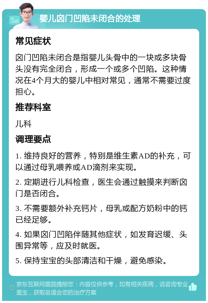 婴儿囟门凹陷未闭合的处理 常见症状 囟门凹陷未闭合是指婴儿头骨中的一块或多块骨头没有完全闭合，形成一个或多个凹陷。这种情况在4个月大的婴儿中相对常见，通常不需要过度担心。 推荐科室 儿科 调理要点 1. 维持良好的营养，特别是维生素AD的补充，可以通过母乳喂养或AD滴剂来实现。 2. 定期进行儿科检查，医生会通过触摸来判断囟门是否闭合。 3. 不需要额外补充钙片，母乳或配方奶粉中的钙已经足够。 4. 如果囟门凹陷伴随其他症状，如发育迟缓、头围异常等，应及时就医。 5. 保持宝宝的头部清洁和干燥，避免感染。