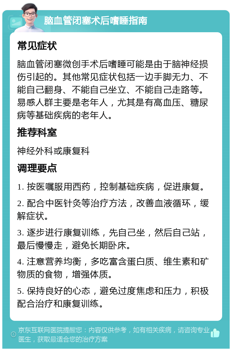 脑血管闭塞术后嗜睡指南 常见症状 脑血管闭塞微创手术后嗜睡可能是由于脑神经损伤引起的。其他常见症状包括一边手脚无力、不能自己翻身、不能自己坐立、不能自己走路等。易感人群主要是老年人，尤其是有高血压、糖尿病等基础疾病的老年人。 推荐科室 神经外科或康复科 调理要点 1. 按医嘱服用西药，控制基础疾病，促进康复。 2. 配合中医针灸等治疗方法，改善血液循环，缓解症状。 3. 逐步进行康复训练，先自己坐，然后自己站，最后慢慢走，避免长期卧床。 4. 注意营养均衡，多吃富含蛋白质、维生素和矿物质的食物，增强体质。 5. 保持良好的心态，避免过度焦虑和压力，积极配合治疗和康复训练。