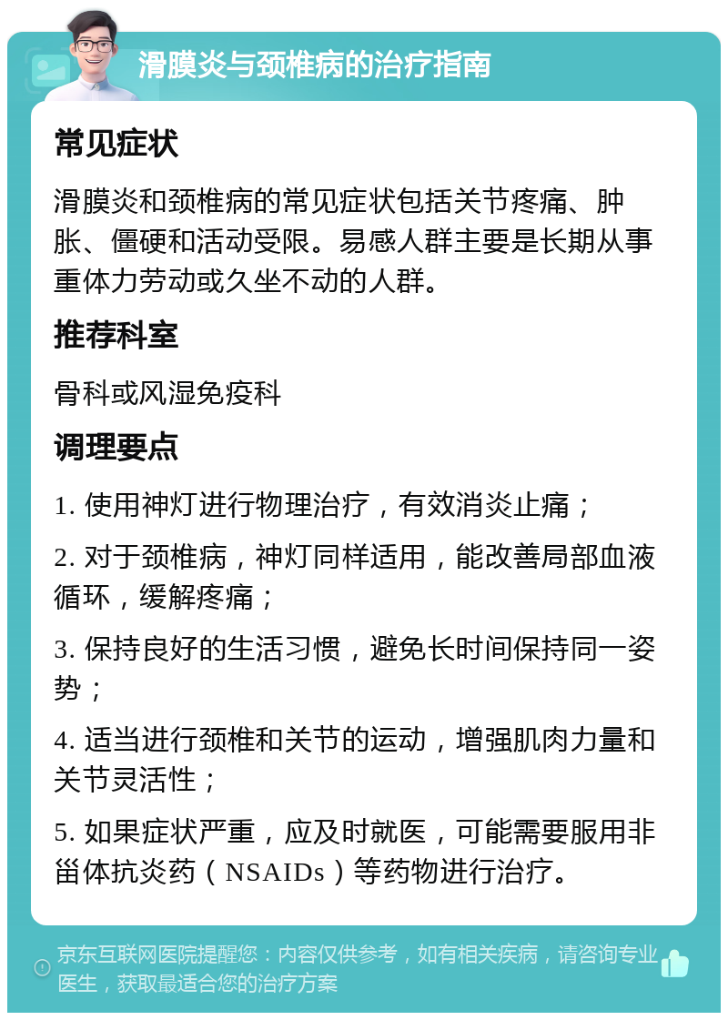 滑膜炎与颈椎病的治疗指南 常见症状 滑膜炎和颈椎病的常见症状包括关节疼痛、肿胀、僵硬和活动受限。易感人群主要是长期从事重体力劳动或久坐不动的人群。 推荐科室 骨科或风湿免疫科 调理要点 1. 使用神灯进行物理治疗，有效消炎止痛； 2. 对于颈椎病，神灯同样适用，能改善局部血液循环，缓解疼痛； 3. 保持良好的生活习惯，避免长时间保持同一姿势； 4. 适当进行颈椎和关节的运动，增强肌肉力量和关节灵活性； 5. 如果症状严重，应及时就医，可能需要服用非甾体抗炎药（NSAIDs）等药物进行治疗。