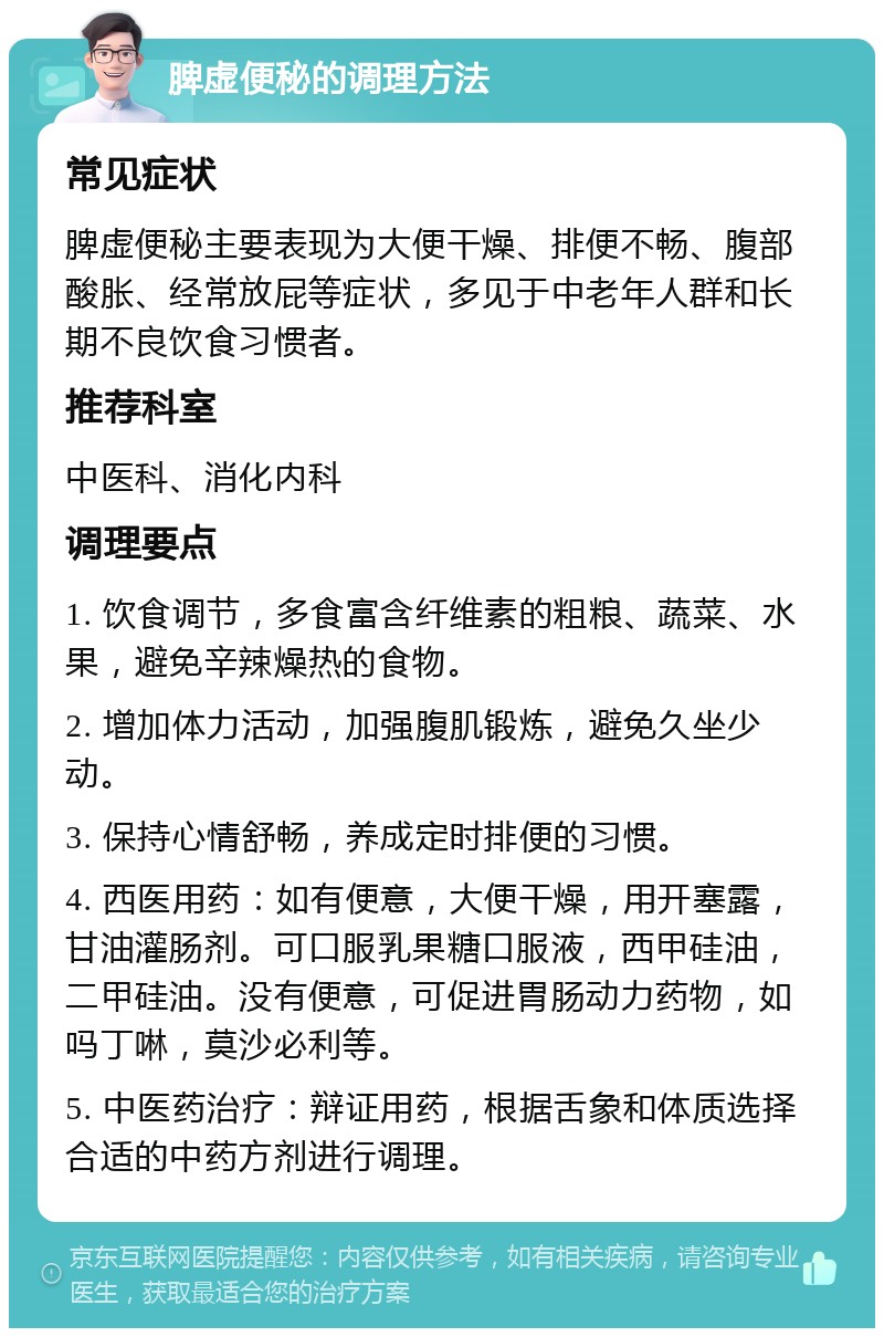 脾虚便秘的调理方法 常见症状 脾虚便秘主要表现为大便干燥、排便不畅、腹部酸胀、经常放屁等症状，多见于中老年人群和长期不良饮食习惯者。 推荐科室 中医科、消化内科 调理要点 1. 饮食调节，多食富含纤维素的粗粮、蔬菜、水果，避免辛辣燥热的食物。 2. 增加体力活动，加强腹肌锻炼，避免久坐少动。 3. 保持心情舒畅，养成定时排便的习惯。 4. 西医用药：如有便意，大便干燥，用开塞露，甘油灌肠剂。可口服乳果糖口服液，西甲硅油，二甲硅油。没有便意，可促进胃肠动力药物，如吗丁啉，莫沙必利等。 5. 中医药治疗：辩证用药，根据舌象和体质选择合适的中药方剂进行调理。