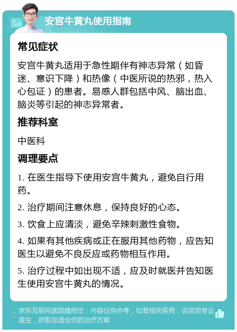 安宫牛黄丸使用指南 常见症状 安宫牛黄丸适用于急性期伴有神志异常（如昏迷、意识下降）和热像（中医所说的热邪，热入心包证）的患者。易感人群包括中风、脑出血、脑炎等引起的神志异常者。 推荐科室 中医科 调理要点 1. 在医生指导下使用安宫牛黄丸，避免自行用药。 2. 治疗期间注意休息，保持良好的心态。 3. 饮食上应清淡，避免辛辣刺激性食物。 4. 如果有其他疾病或正在服用其他药物，应告知医生以避免不良反应或药物相互作用。 5. 治疗过程中如出现不适，应及时就医并告知医生使用安宫牛黄丸的情况。