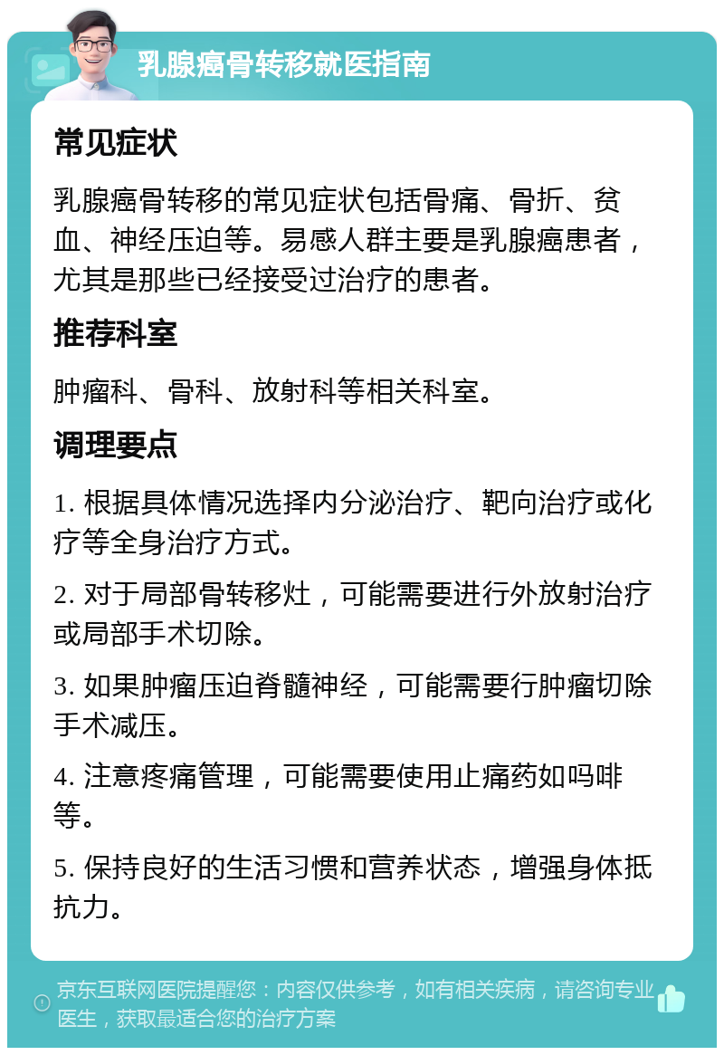 乳腺癌骨转移就医指南 常见症状 乳腺癌骨转移的常见症状包括骨痛、骨折、贫血、神经压迫等。易感人群主要是乳腺癌患者，尤其是那些已经接受过治疗的患者。 推荐科室 肿瘤科、骨科、放射科等相关科室。 调理要点 1. 根据具体情况选择内分泌治疗、靶向治疗或化疗等全身治疗方式。 2. 对于局部骨转移灶，可能需要进行外放射治疗或局部手术切除。 3. 如果肿瘤压迫脊髓神经，可能需要行肿瘤切除手术减压。 4. 注意疼痛管理，可能需要使用止痛药如吗啡等。 5. 保持良好的生活习惯和营养状态，增强身体抵抗力。