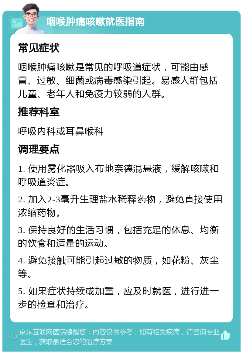 咽喉肿痛咳嗽就医指南 常见症状 咽喉肿痛咳嗽是常见的呼吸道症状，可能由感冒、过敏、细菌或病毒感染引起。易感人群包括儿童、老年人和免疫力较弱的人群。 推荐科室 呼吸内科或耳鼻喉科 调理要点 1. 使用雾化器吸入布地奈德混悬液，缓解咳嗽和呼吸道炎症。 2. 加入2-3毫升生理盐水稀释药物，避免直接使用浓缩药物。 3. 保持良好的生活习惯，包括充足的休息、均衡的饮食和适量的运动。 4. 避免接触可能引起过敏的物质，如花粉、灰尘等。 5. 如果症状持续或加重，应及时就医，进行进一步的检查和治疗。