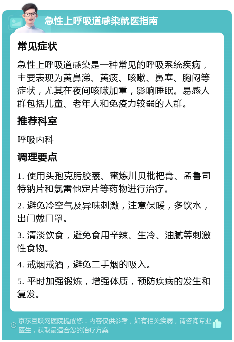 急性上呼吸道感染就医指南 常见症状 急性上呼吸道感染是一种常见的呼吸系统疾病，主要表现为黄鼻涕、黄痰、咳嗽、鼻塞、胸闷等症状，尤其在夜间咳嗽加重，影响睡眠。易感人群包括儿童、老年人和免疫力较弱的人群。 推荐科室 呼吸内科 调理要点 1. 使用头孢克肟胶囊、蜜炼川贝枇杷膏、孟鲁司特钠片和氯雷他定片等药物进行治疗。 2. 避免冷空气及异味刺激，注意保暖，多饮水，出门戴口罩。 3. 清淡饮食，避免食用辛辣、生冷、油腻等刺激性食物。 4. 戒烟戒酒，避免二手烟的吸入。 5. 平时加强锻炼，增强体质，预防疾病的发生和复发。