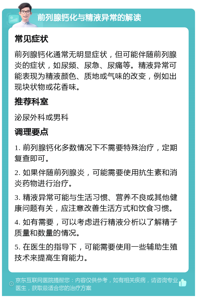 前列腺钙化与精液异常的解读 常见症状 前列腺钙化通常无明显症状，但可能伴随前列腺炎的症状，如尿频、尿急、尿痛等。精液异常可能表现为精液颜色、质地或气味的改变，例如出现块状物或花香味。 推荐科室 泌尿外科或男科 调理要点 1. 前列腺钙化多数情况下不需要特殊治疗，定期复查即可。 2. 如果伴随前列腺炎，可能需要使用抗生素和消炎药物进行治疗。 3. 精液异常可能与生活习惯、营养不良或其他健康问题有关，应注意改善生活方式和饮食习惯。 4. 如有需要，可以考虑进行精液分析以了解精子质量和数量的情况。 5. 在医生的指导下，可能需要使用一些辅助生殖技术来提高生育能力。