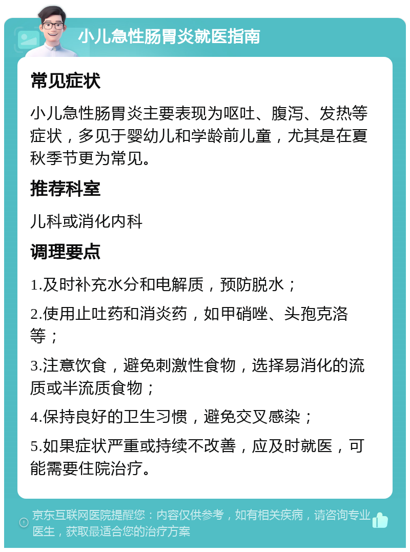 小儿急性肠胃炎就医指南 常见症状 小儿急性肠胃炎主要表现为呕吐、腹泻、发热等症状，多见于婴幼儿和学龄前儿童，尤其是在夏秋季节更为常见。 推荐科室 儿科或消化内科 调理要点 1.及时补充水分和电解质，预防脱水； 2.使用止吐药和消炎药，如甲硝唑、头孢克洛等； 3.注意饮食，避免刺激性食物，选择易消化的流质或半流质食物； 4.保持良好的卫生习惯，避免交叉感染； 5.如果症状严重或持续不改善，应及时就医，可能需要住院治疗。