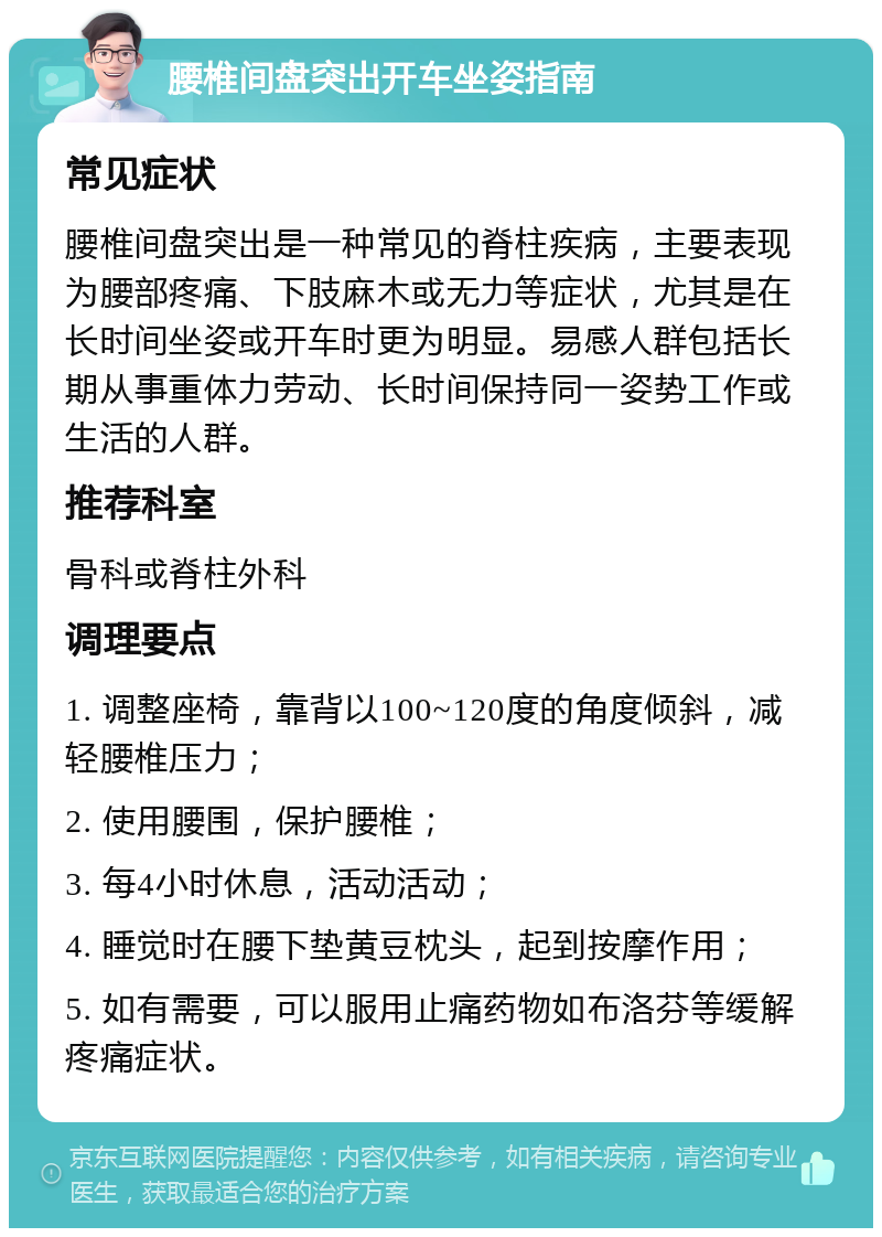 腰椎间盘突出开车坐姿指南 常见症状 腰椎间盘突出是一种常见的脊柱疾病，主要表现为腰部疼痛、下肢麻木或无力等症状，尤其是在长时间坐姿或开车时更为明显。易感人群包括长期从事重体力劳动、长时间保持同一姿势工作或生活的人群。 推荐科室 骨科或脊柱外科 调理要点 1. 调整座椅，靠背以100~120度的角度倾斜，减轻腰椎压力； 2. 使用腰围，保护腰椎； 3. 每4小时休息，活动活动； 4. 睡觉时在腰下垫黄豆枕头，起到按摩作用； 5. 如有需要，可以服用止痛药物如布洛芬等缓解疼痛症状。