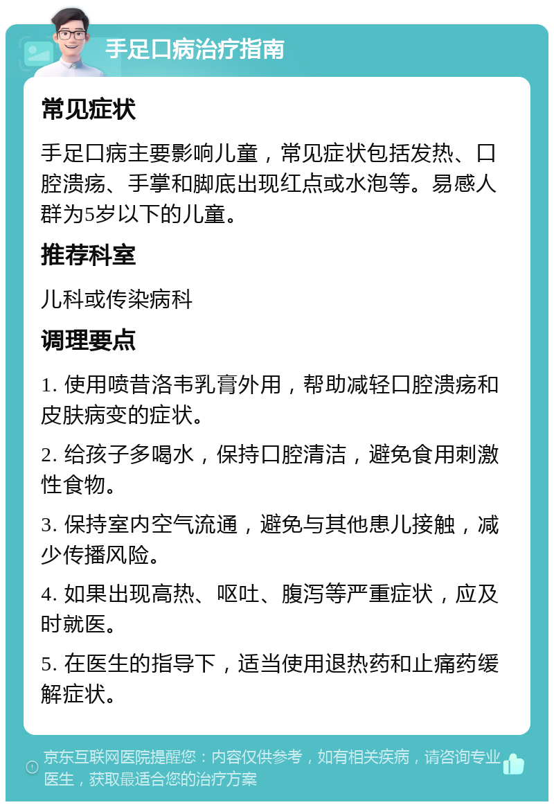 手足口病治疗指南 常见症状 手足口病主要影响儿童，常见症状包括发热、口腔溃疡、手掌和脚底出现红点或水泡等。易感人群为5岁以下的儿童。 推荐科室 儿科或传染病科 调理要点 1. 使用喷昔洛韦乳膏外用，帮助减轻口腔溃疡和皮肤病变的症状。 2. 给孩子多喝水，保持口腔清洁，避免食用刺激性食物。 3. 保持室内空气流通，避免与其他患儿接触，减少传播风险。 4. 如果出现高热、呕吐、腹泻等严重症状，应及时就医。 5. 在医生的指导下，适当使用退热药和止痛药缓解症状。