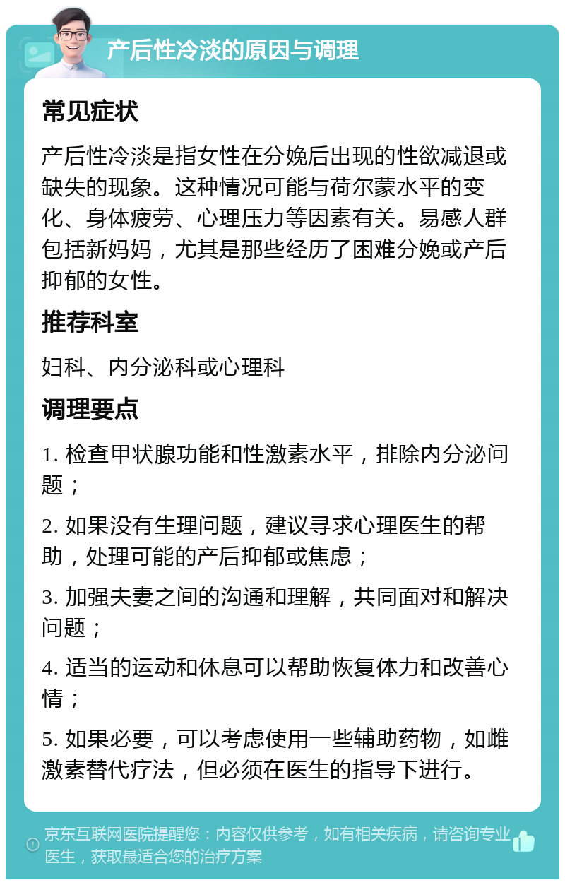 产后性冷淡的原因与调理 常见症状 产后性冷淡是指女性在分娩后出现的性欲减退或缺失的现象。这种情况可能与荷尔蒙水平的变化、身体疲劳、心理压力等因素有关。易感人群包括新妈妈，尤其是那些经历了困难分娩或产后抑郁的女性。 推荐科室 妇科、内分泌科或心理科 调理要点 1. 检查甲状腺功能和性激素水平，排除内分泌问题； 2. 如果没有生理问题，建议寻求心理医生的帮助，处理可能的产后抑郁或焦虑； 3. 加强夫妻之间的沟通和理解，共同面对和解决问题； 4. 适当的运动和休息可以帮助恢复体力和改善心情； 5. 如果必要，可以考虑使用一些辅助药物，如雌激素替代疗法，但必须在医生的指导下进行。