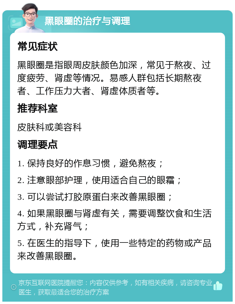 黑眼圈的治疗与调理 常见症状 黑眼圈是指眼周皮肤颜色加深，常见于熬夜、过度疲劳、肾虚等情况。易感人群包括长期熬夜者、工作压力大者、肾虚体质者等。 推荐科室 皮肤科或美容科 调理要点 1. 保持良好的作息习惯，避免熬夜； 2. 注意眼部护理，使用适合自己的眼霜； 3. 可以尝试打胶原蛋白来改善黑眼圈； 4. 如果黑眼圈与肾虚有关，需要调整饮食和生活方式，补充肾气； 5. 在医生的指导下，使用一些特定的药物或产品来改善黑眼圈。