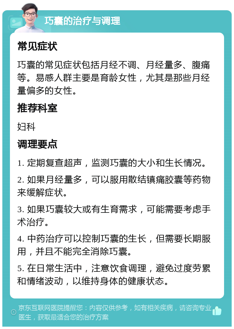 巧囊的治疗与调理 常见症状 巧囊的常见症状包括月经不调、月经量多、腹痛等。易感人群主要是育龄女性，尤其是那些月经量偏多的女性。 推荐科室 妇科 调理要点 1. 定期复查超声，监测巧囊的大小和生长情况。 2. 如果月经量多，可以服用散结镇痛胶囊等药物来缓解症状。 3. 如果巧囊较大或有生育需求，可能需要考虑手术治疗。 4. 中药治疗可以控制巧囊的生长，但需要长期服用，并且不能完全消除巧囊。 5. 在日常生活中，注意饮食调理，避免过度劳累和情绪波动，以维持身体的健康状态。