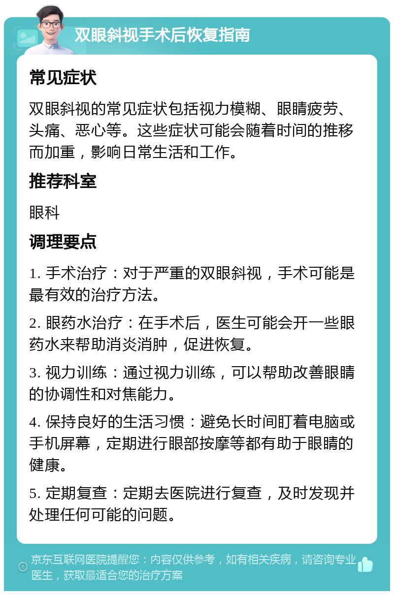 双眼斜视手术后恢复指南 常见症状 双眼斜视的常见症状包括视力模糊、眼睛疲劳、头痛、恶心等。这些症状可能会随着时间的推移而加重，影响日常生活和工作。 推荐科室 眼科 调理要点 1. 手术治疗：对于严重的双眼斜视，手术可能是最有效的治疗方法。 2. 眼药水治疗：在手术后，医生可能会开一些眼药水来帮助消炎消肿，促进恢复。 3. 视力训练：通过视力训练，可以帮助改善眼睛的协调性和对焦能力。 4. 保持良好的生活习惯：避免长时间盯着电脑或手机屏幕，定期进行眼部按摩等都有助于眼睛的健康。 5. 定期复查：定期去医院进行复查，及时发现并处理任何可能的问题。