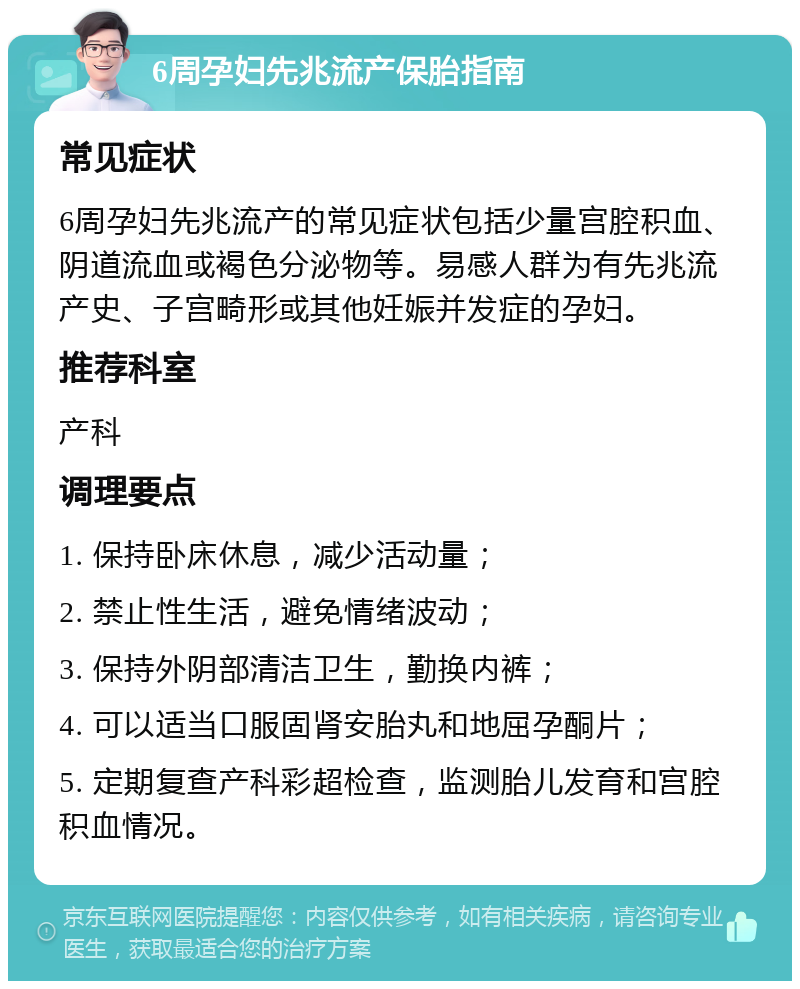 6周孕妇先兆流产保胎指南 常见症状 6周孕妇先兆流产的常见症状包括少量宫腔积血、阴道流血或褐色分泌物等。易感人群为有先兆流产史、子宫畸形或其他妊娠并发症的孕妇。 推荐科室 产科 调理要点 1. 保持卧床休息，减少活动量； 2. 禁止性生活，避免情绪波动； 3. 保持外阴部清洁卫生，勤换内裤； 4. 可以适当口服固肾安胎丸和地屈孕酮片； 5. 定期复查产科彩超检查，监测胎儿发育和宫腔积血情况。