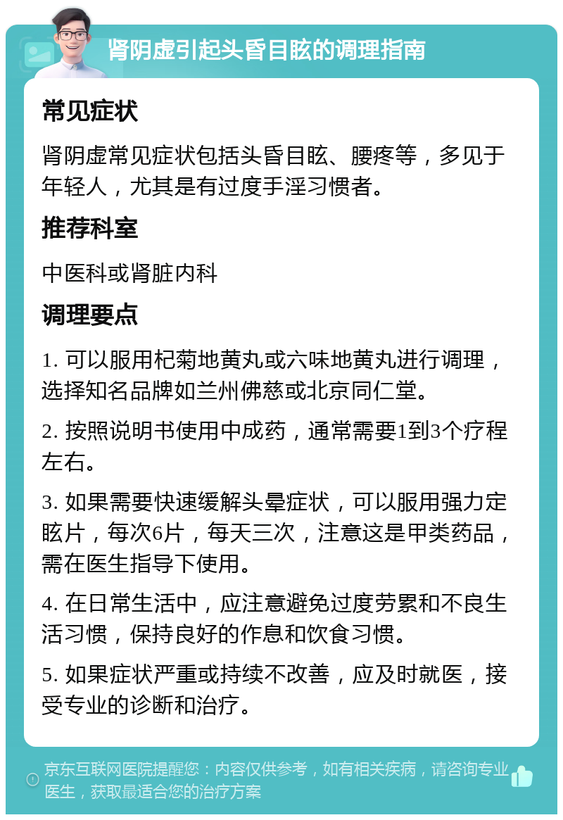 肾阴虚引起头昏目眩的调理指南 常见症状 肾阴虚常见症状包括头昏目眩、腰疼等，多见于年轻人，尤其是有过度手淫习惯者。 推荐科室 中医科或肾脏内科 调理要点 1. 可以服用杞菊地黄丸或六味地黄丸进行调理，选择知名品牌如兰州佛慈或北京同仁堂。 2. 按照说明书使用中成药，通常需要1到3个疗程左右。 3. 如果需要快速缓解头晕症状，可以服用强力定眩片，每次6片，每天三次，注意这是甲类药品，需在医生指导下使用。 4. 在日常生活中，应注意避免过度劳累和不良生活习惯，保持良好的作息和饮食习惯。 5. 如果症状严重或持续不改善，应及时就医，接受专业的诊断和治疗。