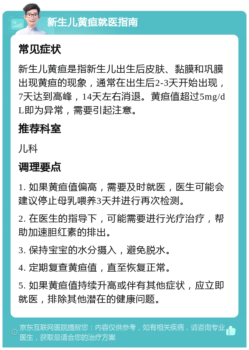 新生儿黄疸就医指南 常见症状 新生儿黄疸是指新生儿出生后皮肤、黏膜和巩膜出现黄疸的现象，通常在出生后2-3天开始出现，7天达到高峰，14天左右消退。黄疸值超过5mg/dL即为异常，需要引起注意。 推荐科室 儿科 调理要点 1. 如果黄疸值偏高，需要及时就医，医生可能会建议停止母乳喂养3天并进行再次检测。 2. 在医生的指导下，可能需要进行光疗治疗，帮助加速胆红素的排出。 3. 保持宝宝的水分摄入，避免脱水。 4. 定期复查黄疸值，直至恢复正常。 5. 如果黄疸值持续升高或伴有其他症状，应立即就医，排除其他潜在的健康问题。