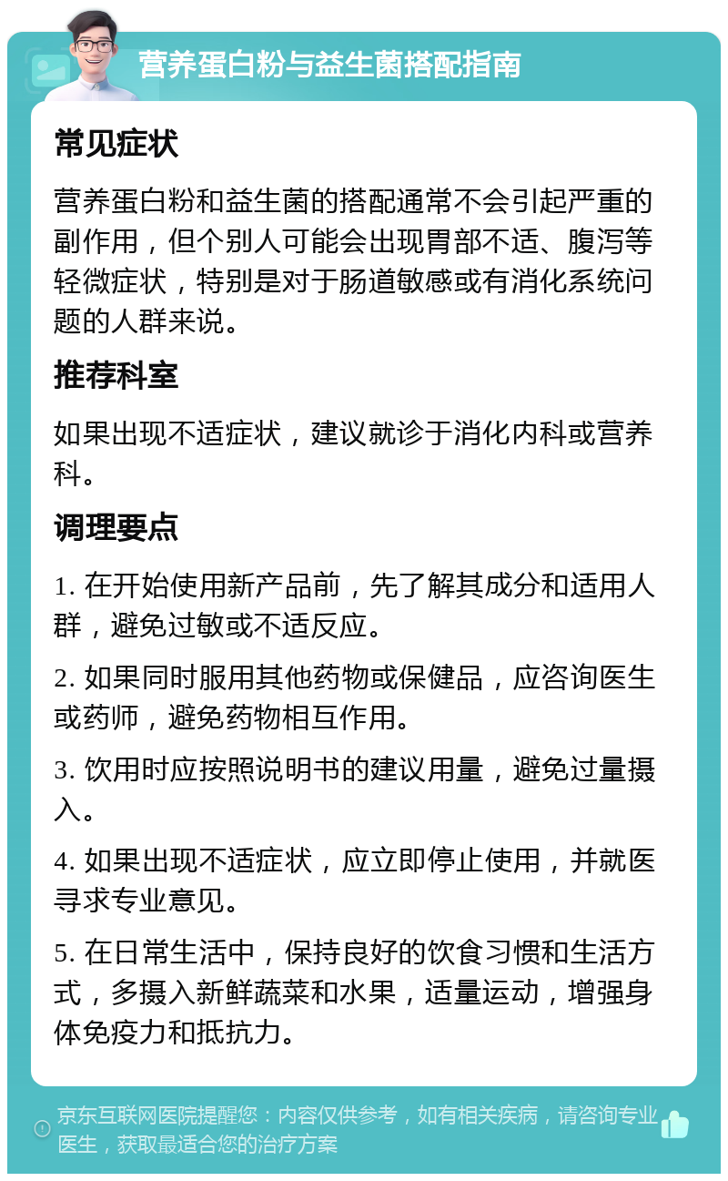 营养蛋白粉与益生菌搭配指南 常见症状 营养蛋白粉和益生菌的搭配通常不会引起严重的副作用，但个别人可能会出现胃部不适、腹泻等轻微症状，特别是对于肠道敏感或有消化系统问题的人群来说。 推荐科室 如果出现不适症状，建议就诊于消化内科或营养科。 调理要点 1. 在开始使用新产品前，先了解其成分和适用人群，避免过敏或不适反应。 2. 如果同时服用其他药物或保健品，应咨询医生或药师，避免药物相互作用。 3. 饮用时应按照说明书的建议用量，避免过量摄入。 4. 如果出现不适症状，应立即停止使用，并就医寻求专业意见。 5. 在日常生活中，保持良好的饮食习惯和生活方式，多摄入新鲜蔬菜和水果，适量运动，增强身体免疫力和抵抗力。