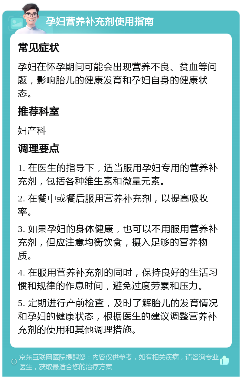 孕妇营养补充剂使用指南 常见症状 孕妇在怀孕期间可能会出现营养不良、贫血等问题，影响胎儿的健康发育和孕妇自身的健康状态。 推荐科室 妇产科 调理要点 1. 在医生的指导下，适当服用孕妇专用的营养补充剂，包括各种维生素和微量元素。 2. 在餐中或餐后服用营养补充剂，以提高吸收率。 3. 如果孕妇的身体健康，也可以不用服用营养补充剂，但应注意均衡饮食，摄入足够的营养物质。 4. 在服用营养补充剂的同时，保持良好的生活习惯和规律的作息时间，避免过度劳累和压力。 5. 定期进行产前检查，及时了解胎儿的发育情况和孕妇的健康状态，根据医生的建议调整营养补充剂的使用和其他调理措施。