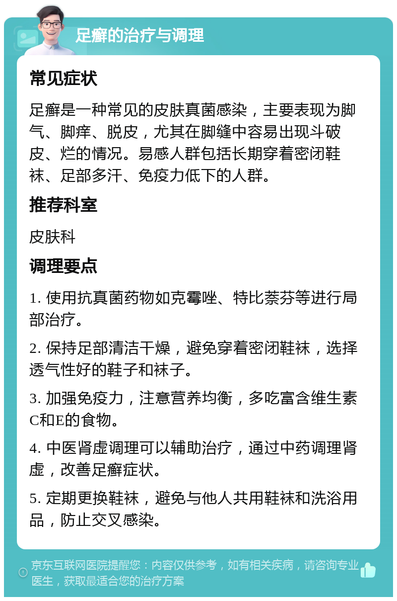 足癣的治疗与调理 常见症状 足癣是一种常见的皮肤真菌感染，主要表现为脚气、脚痒、脱皮，尤其在脚缝中容易出现斗破皮、烂的情况。易感人群包括长期穿着密闭鞋袜、足部多汗、免疫力低下的人群。 推荐科室 皮肤科 调理要点 1. 使用抗真菌药物如克霉唑、特比萘芬等进行局部治疗。 2. 保持足部清洁干燥，避免穿着密闭鞋袜，选择透气性好的鞋子和袜子。 3. 加强免疫力，注意营养均衡，多吃富含维生素C和E的食物。 4. 中医肾虚调理可以辅助治疗，通过中药调理肾虚，改善足癣症状。 5. 定期更换鞋袜，避免与他人共用鞋袜和洗浴用品，防止交叉感染。