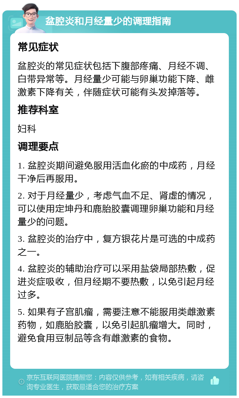 盆腔炎和月经量少的调理指南 常见症状 盆腔炎的常见症状包括下腹部疼痛、月经不调、白带异常等。月经量少可能与卵巢功能下降、雌激素下降有关，伴随症状可能有头发掉落等。 推荐科室 妇科 调理要点 1. 盆腔炎期间避免服用活血化瘀的中成药，月经干净后再服用。 2. 对于月经量少，考虑气血不足、肾虚的情况，可以使用定坤丹和鹿胎胶囊调理卵巢功能和月经量少的问题。 3. 盆腔炎的治疗中，复方银花片是可选的中成药之一。 4. 盆腔炎的辅助治疗可以采用盐袋局部热敷，促进炎症吸收，但月经期不要热敷，以免引起月经过多。 5. 如果有子宫肌瘤，需要注意不能服用类雌激素药物，如鹿胎胶囊，以免引起肌瘤增大。同时，避免食用豆制品等含有雌激素的食物。