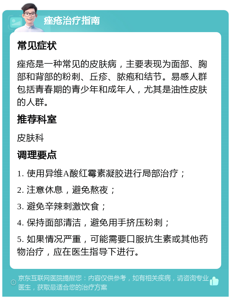 痤疮治疗指南 常见症状 痤疮是一种常见的皮肤病，主要表现为面部、胸部和背部的粉刺、丘疹、脓疱和结节。易感人群包括青春期的青少年和成年人，尤其是油性皮肤的人群。 推荐科室 皮肤科 调理要点 1. 使用异维A酸红霉素凝胶进行局部治疗； 2. 注意休息，避免熬夜； 3. 避免辛辣刺激饮食； 4. 保持面部清洁，避免用手挤压粉刺； 5. 如果情况严重，可能需要口服抗生素或其他药物治疗，应在医生指导下进行。