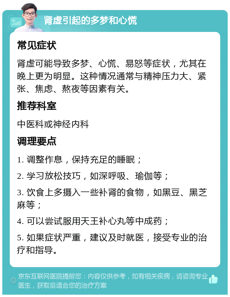 肾虚引起的多梦和心慌 常见症状 肾虚可能导致多梦、心慌、易怒等症状，尤其在晚上更为明显。这种情况通常与精神压力大、紧张、焦虑、熬夜等因素有关。 推荐科室 中医科或神经内科 调理要点 1. 调整作息，保持充足的睡眠； 2. 学习放松技巧，如深呼吸、瑜伽等； 3. 饮食上多摄入一些补肾的食物，如黑豆、黑芝麻等； 4. 可以尝试服用天王补心丸等中成药； 5. 如果症状严重，建议及时就医，接受专业的治疗和指导。