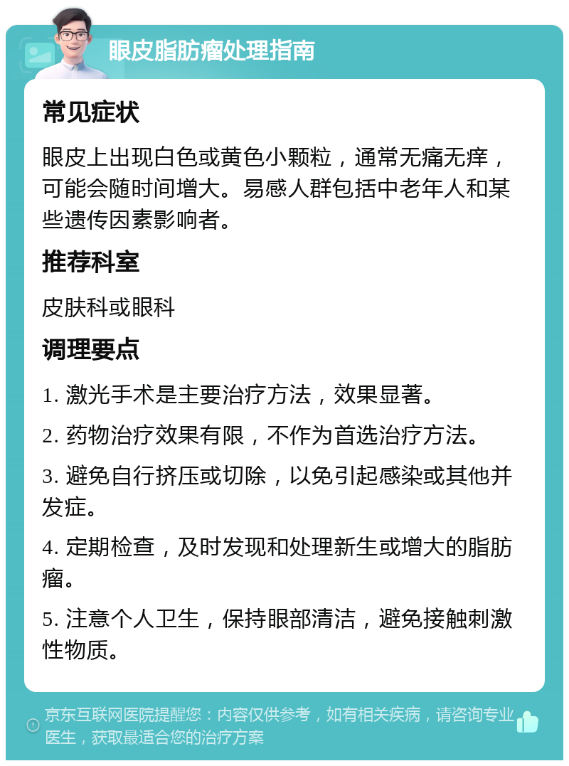 眼皮脂肪瘤处理指南 常见症状 眼皮上出现白色或黄色小颗粒，通常无痛无痒，可能会随时间增大。易感人群包括中老年人和某些遗传因素影响者。 推荐科室 皮肤科或眼科 调理要点 1. 激光手术是主要治疗方法，效果显著。 2. 药物治疗效果有限，不作为首选治疗方法。 3. 避免自行挤压或切除，以免引起感染或其他并发症。 4. 定期检查，及时发现和处理新生或增大的脂肪瘤。 5. 注意个人卫生，保持眼部清洁，避免接触刺激性物质。