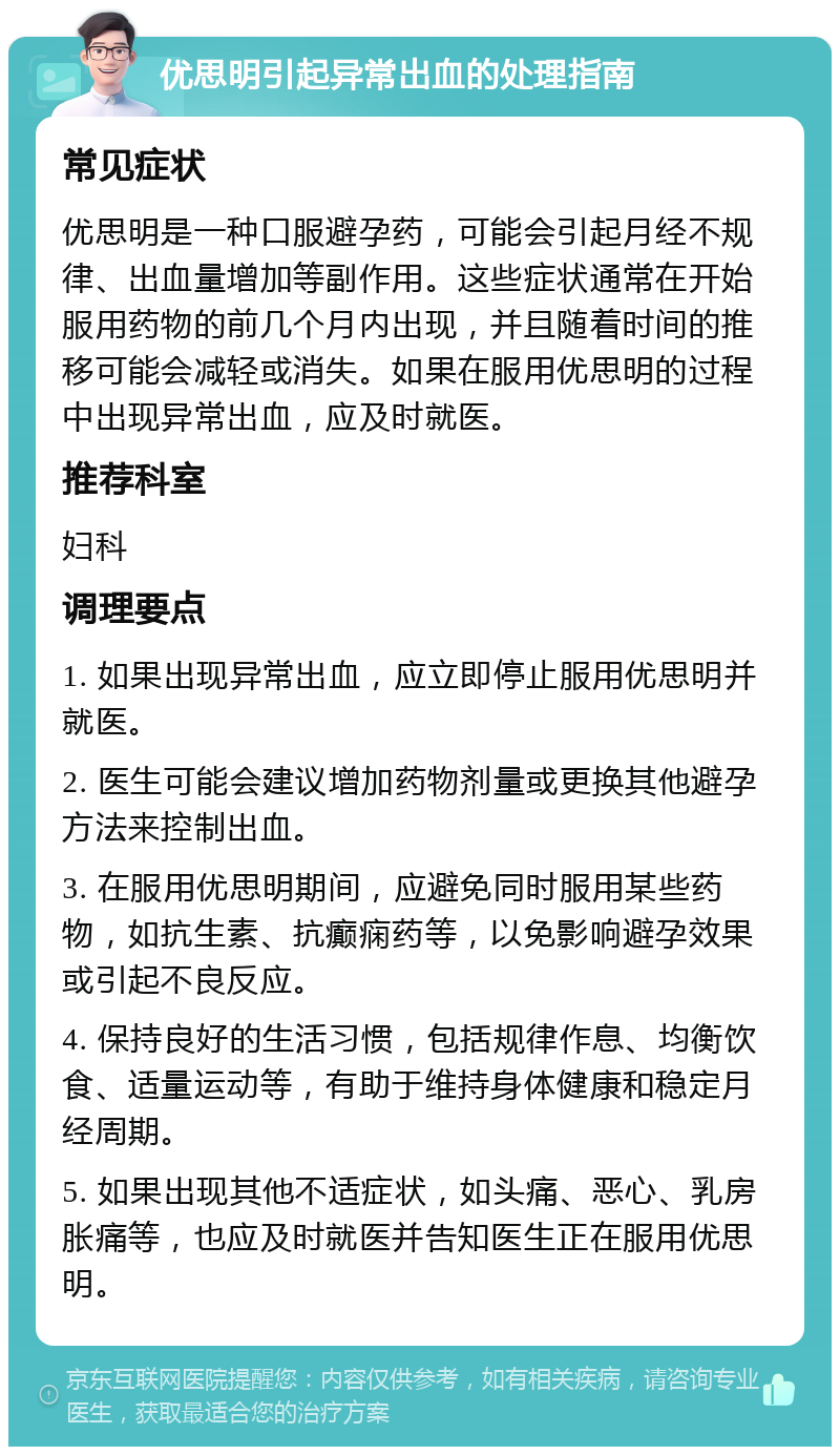 优思明引起异常出血的处理指南 常见症状 优思明是一种口服避孕药，可能会引起月经不规律、出血量增加等副作用。这些症状通常在开始服用药物的前几个月内出现，并且随着时间的推移可能会减轻或消失。如果在服用优思明的过程中出现异常出血，应及时就医。 推荐科室 妇科 调理要点 1. 如果出现异常出血，应立即停止服用优思明并就医。 2. 医生可能会建议增加药物剂量或更换其他避孕方法来控制出血。 3. 在服用优思明期间，应避免同时服用某些药物，如抗生素、抗癫痫药等，以免影响避孕效果或引起不良反应。 4. 保持良好的生活习惯，包括规律作息、均衡饮食、适量运动等，有助于维持身体健康和稳定月经周期。 5. 如果出现其他不适症状，如头痛、恶心、乳房胀痛等，也应及时就医并告知医生正在服用优思明。