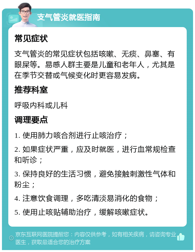 支气管炎就医指南 常见症状 支气管炎的常见症状包括咳嗽、无痰、鼻塞、有眼屎等。易感人群主要是儿童和老年人，尤其是在季节交替或气候变化时更容易发病。 推荐科室 呼吸内科或儿科 调理要点 1. 使用肺力咳合剂进行止咳治疗； 2. 如果症状严重，应及时就医，进行血常规检查和听诊； 3. 保持良好的生活习惯，避免接触刺激性气体和粉尘； 4. 注意饮食调理，多吃清淡易消化的食物； 5. 使用止咳贴辅助治疗，缓解咳嗽症状。