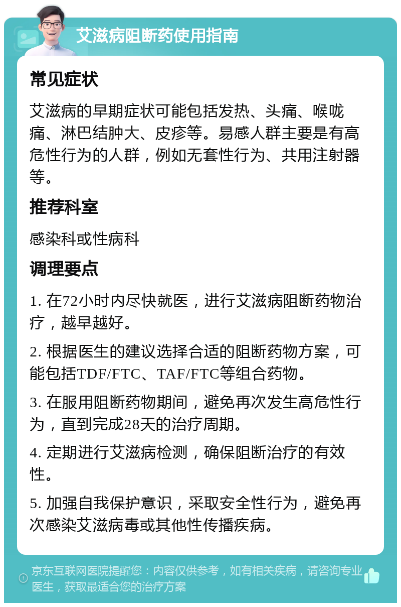 艾滋病阻断药使用指南 常见症状 艾滋病的早期症状可能包括发热、头痛、喉咙痛、淋巴结肿大、皮疹等。易感人群主要是有高危性行为的人群，例如无套性行为、共用注射器等。 推荐科室 感染科或性病科 调理要点 1. 在72小时内尽快就医，进行艾滋病阻断药物治疗，越早越好。 2. 根据医生的建议选择合适的阻断药物方案，可能包括TDF/FTC、TAF/FTC等组合药物。 3. 在服用阻断药物期间，避免再次发生高危性行为，直到完成28天的治疗周期。 4. 定期进行艾滋病检测，确保阻断治疗的有效性。 5. 加强自我保护意识，采取安全性行为，避免再次感染艾滋病毒或其他性传播疾病。