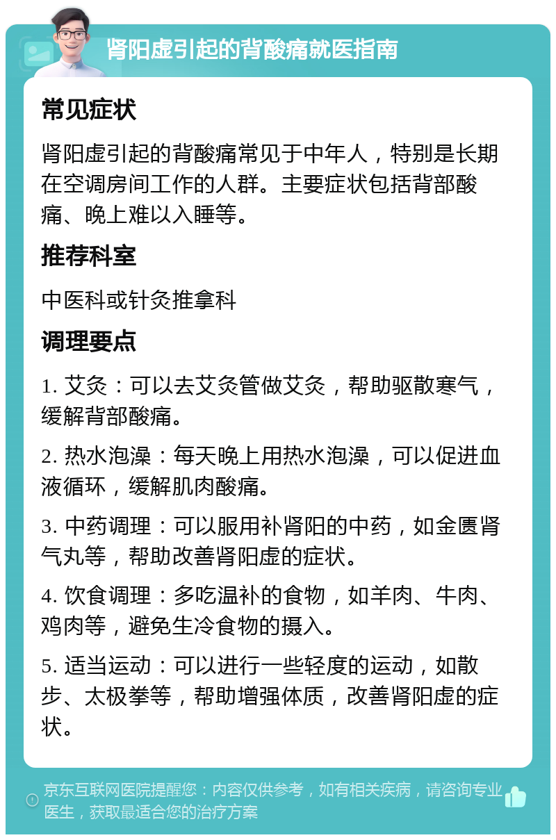 肾阳虚引起的背酸痛就医指南 常见症状 肾阳虚引起的背酸痛常见于中年人，特别是长期在空调房间工作的人群。主要症状包括背部酸痛、晚上难以入睡等。 推荐科室 中医科或针灸推拿科 调理要点 1. 艾灸：可以去艾灸管做艾灸，帮助驱散寒气，缓解背部酸痛。 2. 热水泡澡：每天晚上用热水泡澡，可以促进血液循环，缓解肌肉酸痛。 3. 中药调理：可以服用补肾阳的中药，如金匮肾气丸等，帮助改善肾阳虚的症状。 4. 饮食调理：多吃温补的食物，如羊肉、牛肉、鸡肉等，避免生冷食物的摄入。 5. 适当运动：可以进行一些轻度的运动，如散步、太极拳等，帮助增强体质，改善肾阳虚的症状。