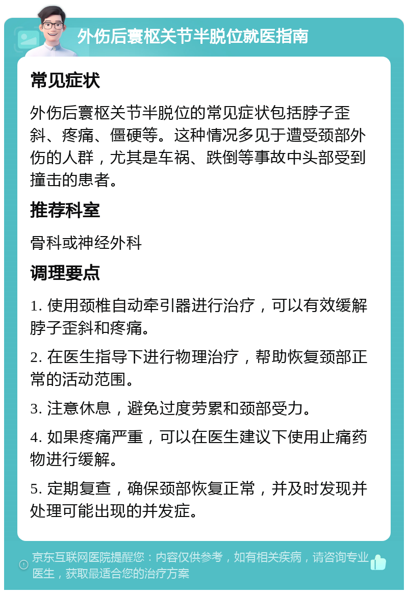 外伤后寰枢关节半脱位就医指南 常见症状 外伤后寰枢关节半脱位的常见症状包括脖子歪斜、疼痛、僵硬等。这种情况多见于遭受颈部外伤的人群，尤其是车祸、跌倒等事故中头部受到撞击的患者。 推荐科室 骨科或神经外科 调理要点 1. 使用颈椎自动牵引器进行治疗，可以有效缓解脖子歪斜和疼痛。 2. 在医生指导下进行物理治疗，帮助恢复颈部正常的活动范围。 3. 注意休息，避免过度劳累和颈部受力。 4. 如果疼痛严重，可以在医生建议下使用止痛药物进行缓解。 5. 定期复查，确保颈部恢复正常，并及时发现并处理可能出现的并发症。