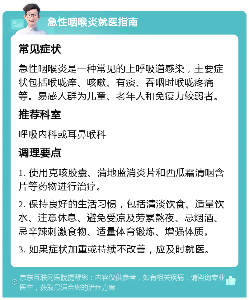 急性咽喉炎就医指南 常见症状 急性咽喉炎是一种常见的上呼吸道感染，主要症状包括喉咙痒、咳嗽、有痰、吞咽时喉咙疼痛等。易感人群为儿童、老年人和免疫力较弱者。 推荐科室 呼吸内科或耳鼻喉科 调理要点 1. 使用克咳胶囊、蒲地蓝消炎片和西瓜霜清咽含片等药物进行治疗。 2. 保持良好的生活习惯，包括清淡饮食、适量饮水、注意休息、避免受凉及劳累熬夜、忌烟酒、忌辛辣刺激食物、适量体育锻炼、增强体质。 3. 如果症状加重或持续不改善，应及时就医。