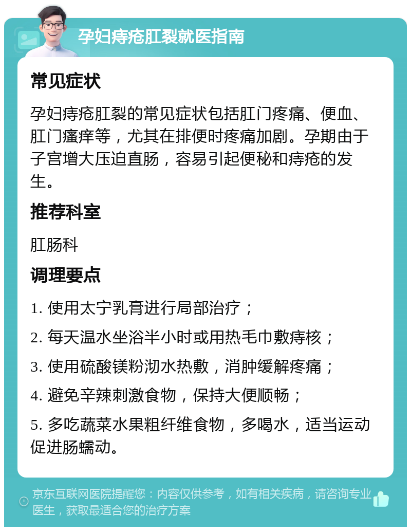 孕妇痔疮肛裂就医指南 常见症状 孕妇痔疮肛裂的常见症状包括肛门疼痛、便血、肛门瘙痒等，尤其在排便时疼痛加剧。孕期由于子宫增大压迫直肠，容易引起便秘和痔疮的发生。 推荐科室 肛肠科 调理要点 1. 使用太宁乳膏进行局部治疗； 2. 每天温水坐浴半小时或用热毛巾敷痔核； 3. 使用硫酸镁粉沏水热敷，消肿缓解疼痛； 4. 避免辛辣刺激食物，保持大便顺畅； 5. 多吃蔬菜水果粗纤维食物，多喝水，适当运动促进肠蠕动。