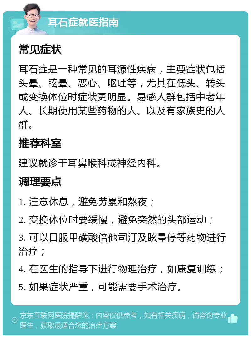 耳石症就医指南 常见症状 耳石症是一种常见的耳源性疾病，主要症状包括头晕、眩晕、恶心、呕吐等，尤其在低头、转头或变换体位时症状更明显。易感人群包括中老年人、长期使用某些药物的人、以及有家族史的人群。 推荐科室 建议就诊于耳鼻喉科或神经内科。 调理要点 1. 注意休息，避免劳累和熬夜； 2. 变换体位时要缓慢，避免突然的头部运动； 3. 可以口服甲磺酸倍他司汀及眩晕停等药物进行治疗； 4. 在医生的指导下进行物理治疗，如康复训练； 5. 如果症状严重，可能需要手术治疗。